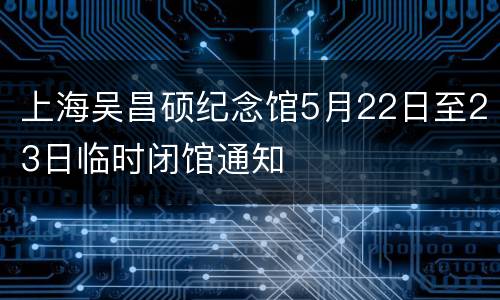 上海吴昌硕纪念馆5月22日至23日临时闭馆通知
