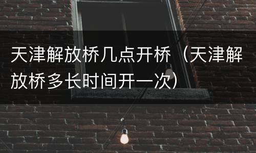 天津解放桥几点开桥（天津解放桥多长时间开一次）
