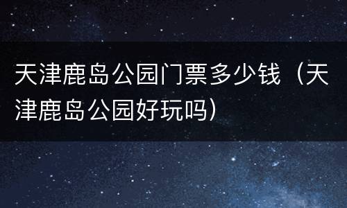 天津鹿岛公园门票多少钱（天津鹿岛公园好玩吗）