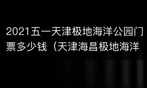 2021五一天津极地海洋公园门票多少钱（天津海昌极地海洋世界门票价格2020）