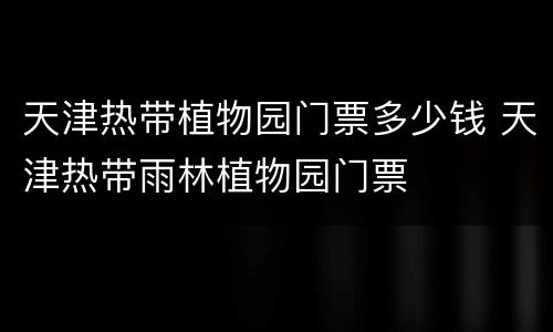 天津热带植物园门票多少钱 天津热带雨林植物园门票