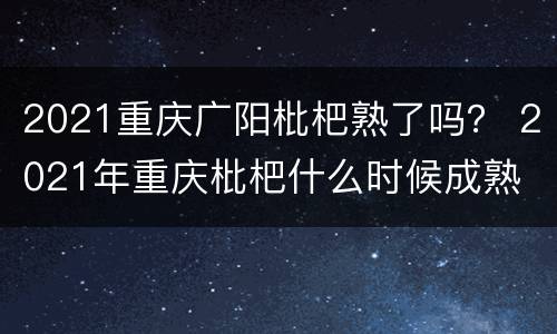 2021重庆广阳枇杷熟了吗？ 2021年重庆枇杷什么时候成熟