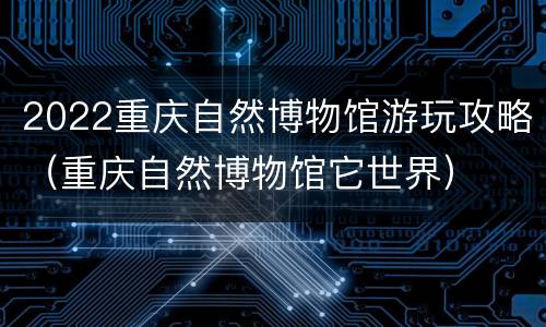 2022重庆自然博物馆游玩攻略（重庆自然博物馆它世界）