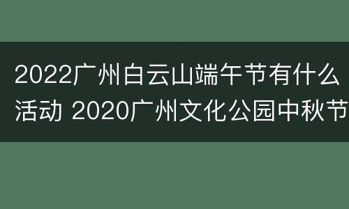 2022广州白云山端午节有什么活动 2020广州文化公园中秋节灯会