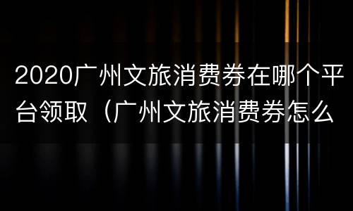 2020广州文旅消费券在哪个平台领取（广州文旅消费券怎么领）