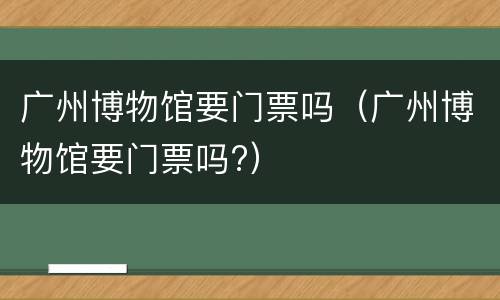 广州博物馆要门票吗（广州博物馆要门票吗?）