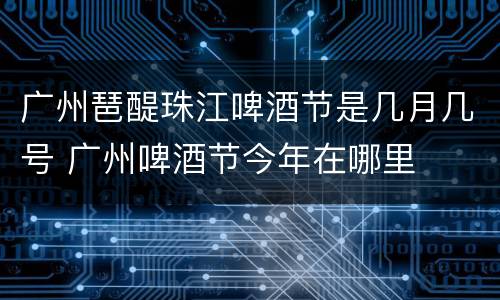 广州琶醍珠江啤酒节是几月几号 广州啤酒节今年在哪里