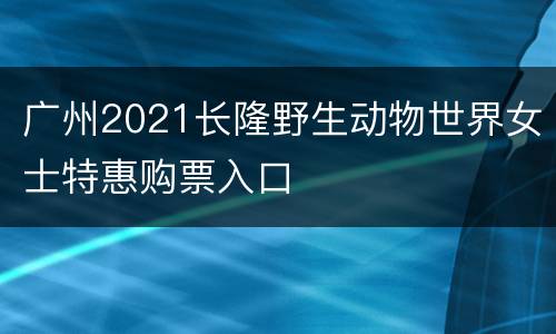 广州2021长隆野生动物世界女士特惠购票入口
