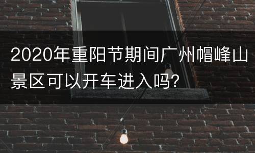 2020年重阳节期间广州帽峰山景区可以开车进入吗？