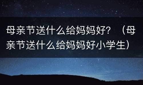 母亲节送什么给妈妈好？（母亲节送什么给妈妈好小学生）