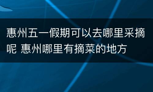 惠州五一假期可以去哪里采摘呢 惠州哪里有摘菜的地方