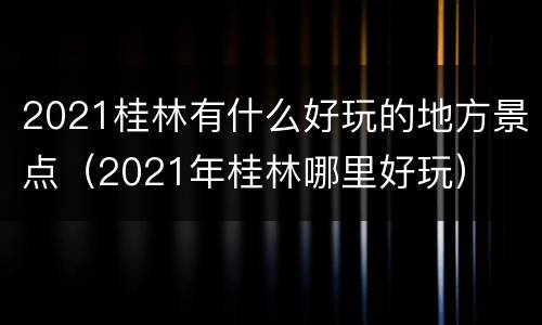 2021桂林有什么好玩的地方景点（2021年桂林哪里好玩）