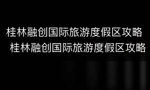 桂林融创国际旅游度假区攻略 桂林融创国际旅游度假区攻略门票