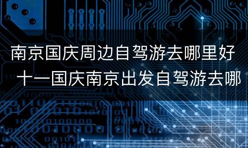 南京国庆周边自驾游去哪里好 十一国庆南京出发自驾游去哪里好玩