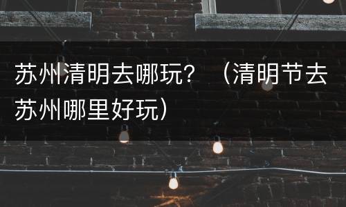 苏州清明去哪玩？（清明节去苏州哪里好玩）