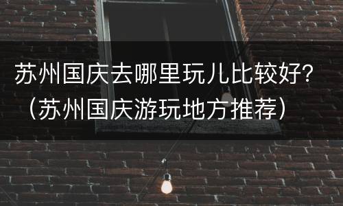苏州国庆去哪里玩儿比较好？（苏州国庆游玩地方推荐）