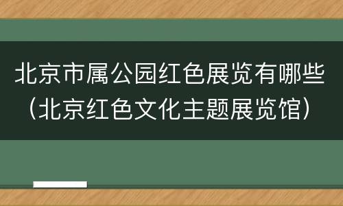 北京市属公园红色展览有哪些（北京红色文化主题展览馆）
