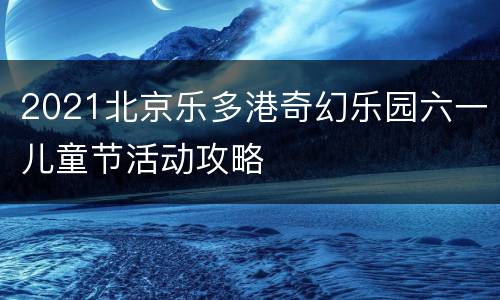 2021北京乐多港奇幻乐园六一儿童节活动攻略