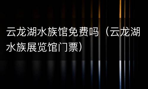 云龙湖水族馆免费吗（云龙湖水族展览馆门票）