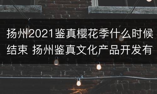 扬州2021鉴真樱花季什么时候结束 扬州鉴真文化产品开发有限公司