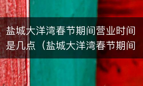 盐城大洋湾春节期间营业时间是几点（盐城大洋湾春节期间营业时间是几点钟）