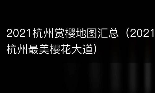 2021杭州赏樱地图汇总（2021杭州最美樱花大道）