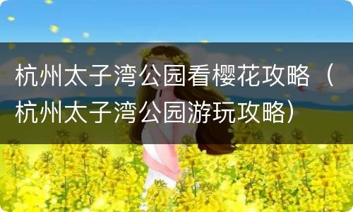 杭州太子湾公园看樱花攻略（杭州太子湾公园游玩攻略）