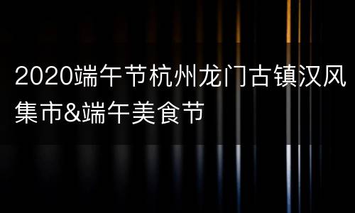 2020端午节杭州龙门古镇汉风集市&端午美食节