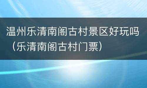 温州乐清南阁古村景区好玩吗（乐清南阁古村门票）