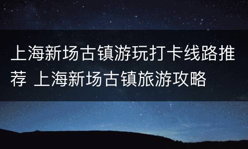 上海新场古镇游玩打卡线路推荐 上海新场古镇旅游攻略