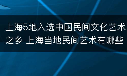 上海5地入选中国民间文化艺术之乡 上海当地民间艺术有哪些
