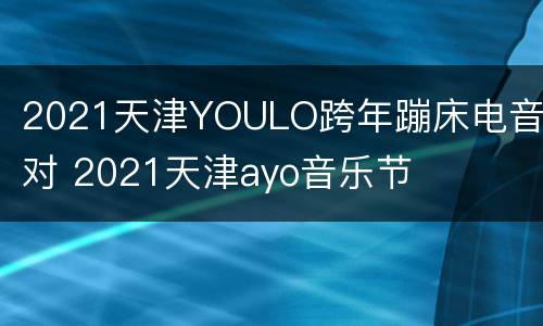2021天津YOULO跨年蹦床电音派对 2021天津ayo音乐节