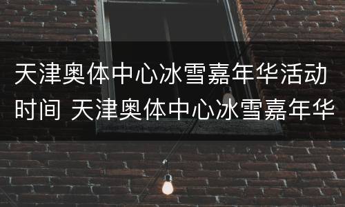 天津奥体中心冰雪嘉年华活动时间 天津奥体中心冰雪嘉年华活动时间表