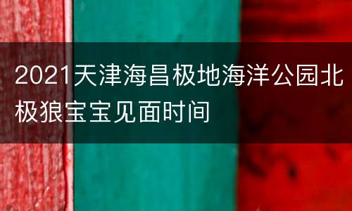 2021天津海昌极地海洋公园北极狼宝宝见面时间