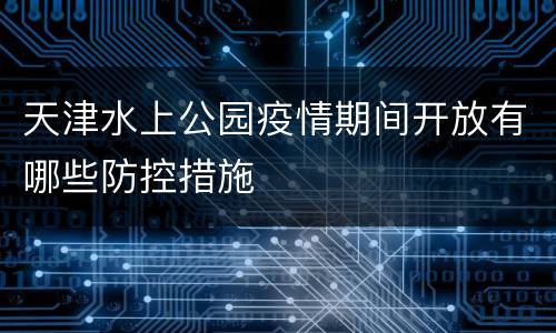 天津水上公园疫情期间开放有哪些防控措施