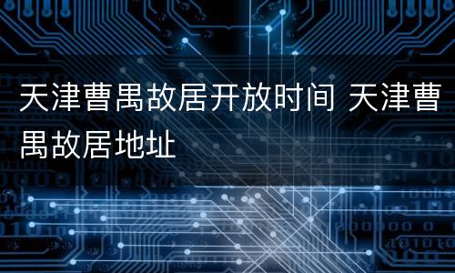 天津曹禺故居开放时间 天津曹禺故居地址