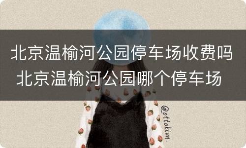 北京温榆河公园停车场收费吗 北京温榆河公园哪个停车场