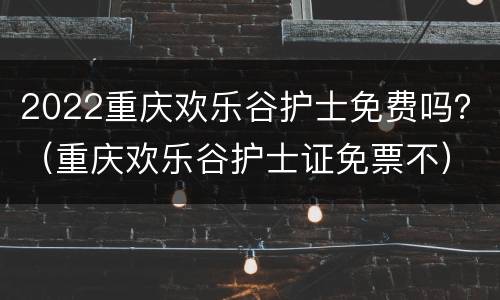 2022重庆欢乐谷护士免费吗？（重庆欢乐谷护士证免票不）