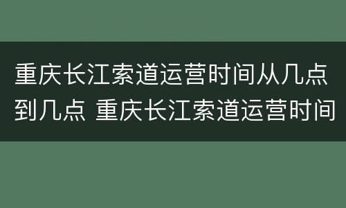重庆长江索道运营时间从几点到几点 重庆长江索道运营时间从几点到几点结束
