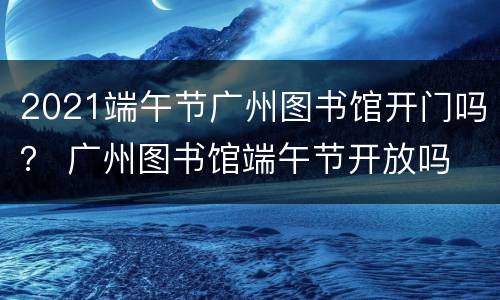 2021端午节广州图书馆开门吗？ 广州图书馆端午节开放吗