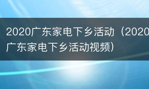 2020广东家电下乡活动（2020广东家电下乡活动视频）