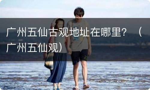 广州五仙古观地址在哪里？（广州五仙观）