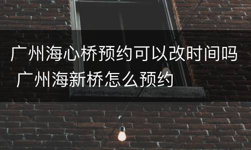 广州海心桥预约可以改时间吗 广州海新桥怎么预约
