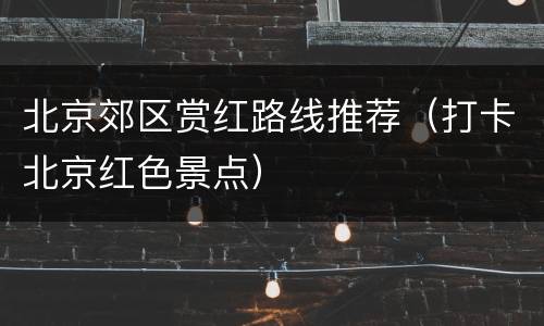 北京郊区赏红路线推荐（打卡北京红色景点）