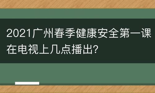 2021广州春季健康安全第一课在电视上几点播出？