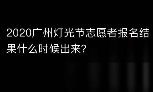 2020广州灯光节志愿者报名结果什么时候出来？