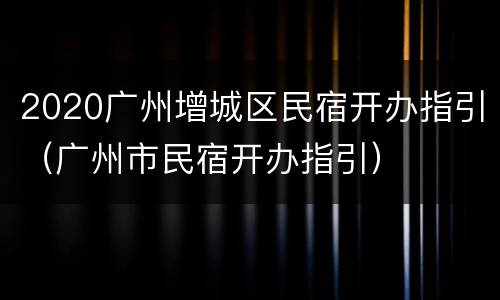 2020广州增城区民宿开办指引（广州市民宿开办指引）