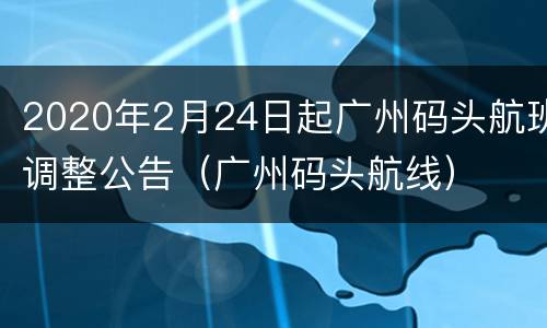 2020年2月24日起广州码头航班调整公告（广州码头航线）