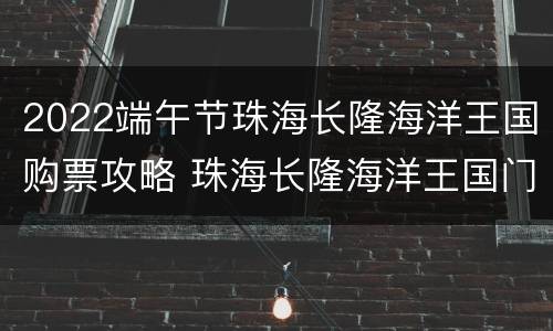 2022端午节珠海长隆海洋王国购票攻略 珠海长隆海洋王国门票现场买多少钱