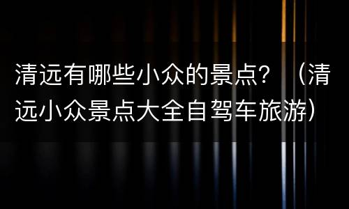 清远有哪些小众的景点？（清远小众景点大全自驾车旅游）